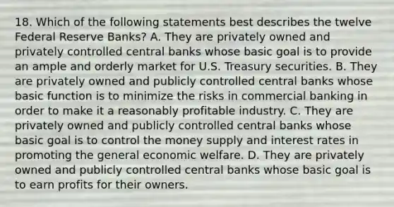 18. Which of the following statements best describes the twelve Federal Reserve Banks? A. They are privately owned and privately controlled central banks whose basic goal is to provide an ample and orderly market for U.S. Treasury securities. B. They are privately owned and publicly controlled central banks whose basic function is to minimize the risks in commercial banking in order to make it a reasonably profitable industry. C. They are privately owned and publicly controlled central banks whose basic goal is to control the money supply and interest rates in promoting the general economic welfare. D. They are privately owned and publicly controlled central banks whose basic goal is to earn profits for their owners.