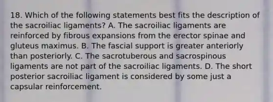 18. Which of the following statements best fits the description of the sacroiliac ligaments? A. The sacroiliac ligaments are reinforced by fibrous expansions from the erector spinae and gluteus maximus. B. The fascial support is greater anteriorly than posteriorly. C. The sacrotuberous and sacrospinous ligaments are not part of the sacroiliac ligaments. D. The short posterior sacroiliac ligament is considered by some just a capsular reinforcement.