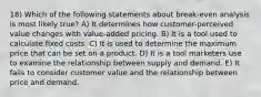 18) Which of the following statements about break-even analysis is most likely true? A) It determines how customer-perceived value changes with value-added pricing. B) It is a tool used to calculate fixed costs. C) It is used to determine the maximum price that can be set on a product. D) It is a tool marketers use to examine the relationship between supply and demand. E) It fails to consider customer value and the relationship between price and demand.