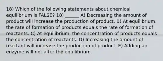 18) Which of the following statements about chemical equilibrium is FALSE? 18) ______ A) Decreasing the amount of product will increase the production of product. B) At equilibrium, the rate of formation of products equals the rate of formation of reactants. C) At equilibrium, the concentration of products equals the concentration of reactants. D) Increasing the amount of reactant will increase the production of product. E) Adding an enzyme will not alter the equilibrium.