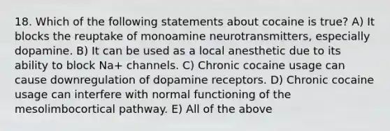 18. Which of the following statements about cocaine is true? A) It blocks the reuptake of monoamine neurotransmitters, especially dopamine. B) It can be used as a local anesthetic due to its ability to block Na+ channels. C) Chronic cocaine usage can cause downregulation of dopamine receptors. D) Chronic cocaine usage can interfere with normal functioning of the mesolimbocortical pathway. E) All of the above