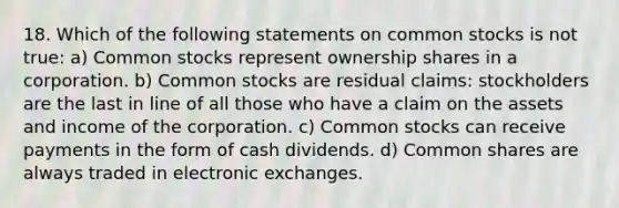 18. Which of the following statements on common stocks is not true: a) Common stocks represent ownership shares in a corporation. b) Common stocks are residual claims: stockholders are the last in line of all those who have a claim on the assets and income of the corporation. c) Common stocks can receive payments in the form of cash dividends. d) Common shares are always traded in electronic exchanges.