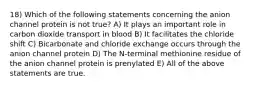 18) Which of the following statements concerning the anion channel protein is not true? A) It plays an important role in carbon dioxide transport in blood B) It facilitates the chloride shift C) Bicarbonate and chloride exchange occurs through the anion channel protein D) The N-terminal methionine residue of the anion channel protein is prenylated E) All of the above statements are true.