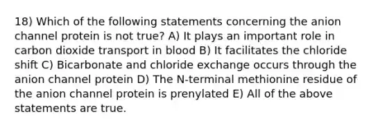 18) Which of the following statements concerning the anion channel protein is not true? A) It plays an important role in carbon dioxide transport in blood B) It facilitates the chloride shift C) Bicarbonate and chloride exchange occurs through the anion channel protein D) The N-terminal methionine residue of the anion channel protein is prenylated E) All of the above statements are true.