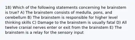 18) Which of the following statements concerning he brainstem is true? A) <a href='https://www.questionai.com/knowledge/kLMtJeqKp6-the-brain' class='anchor-knowledge'>the brain</a>stem consists of medulla, pons, and cerebellum B) The brainstem is responsible for higher level thinking skills C) Damage to the brainstem is usually fatal D) All twelve <a href='https://www.questionai.com/knowledge/kE0S4sPl98-cranial-nerves' class='anchor-knowledge'>cranial nerves</a> enter or exit from the brainstem E) The brainstem is a relay for the sensory input