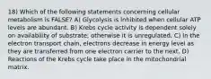 18) Which of the following statements concerning cellular metabolism is FALSE? A) Glycolysis is inhibited when cellular ATP levels are abundant. B) Krebs cycle activity is dependent solely on availability of substrate; otherwise it is unregulated. C) In the electron transport chain, electrons decrease in energy level as they are transferred from one electron carrier to the next. D) Reactions of the Krebs cycle take place in the mitochondrial matrix.