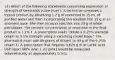 18) Which of the following statements concerning expression of strength of semisolids is/are true? I. A technician prepares a topical product by dissolving 1.2 g of resorcinol in 15 mL of purified water and then incorporating this solution into 15 g of an ointment base. She then incorporates this into 20 g of white petrolatum. The percent concentration of resorcinol in the final product is 1.2% II. A prescription reads "Dilute a 0.25% steroidal cream to 0.1% strength using a vanishing cream base." The pharmacist must add 45 grams of diluent to 30 g of the 0.25% cream III. A prescription that requires 0.825 g in of Lactic Acid USP liquid (90% w/w; 1.20 g/mL) would be measured volumetrically as approximately 0.7mL