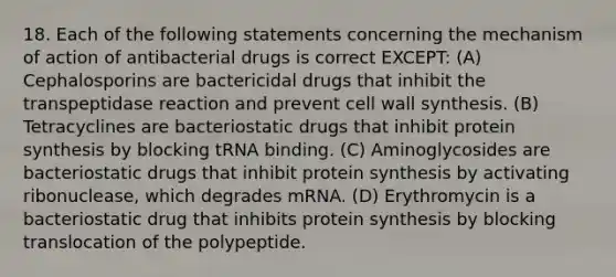 18. Each of the following statements concerning the mechanism of action of antibacterial drugs is correct EXCEPT: (A) Cephalosporins are bactericidal drugs that inhibit the transpeptidase reaction and prevent cell wall synthesis. (B) Tetracyclines are bacteriostatic drugs that inhibit <a href='https://www.questionai.com/knowledge/kVyphSdCnD-protein-synthesis' class='anchor-knowledge'>protein synthesis</a> by blocking tRNA binding. (C) Aminoglycosides are bacteriostatic drugs that inhibit protein synthesis by activating ribonuclease, which degrades mRNA. (D) Erythromycin is a bacteriostatic drug that inhibits protein synthesis by blocking translocation of the polypeptide.