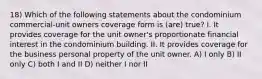 18) Which of the following statements about the condominium commercial-unit owners coverage form is (are) true? I. It provides coverage for the unit owner's proportionate financial interest in the condominium building. II. It provides coverage for the business personal property of the unit owner. A) I only B) II only C) both I and II D) neither I nor II