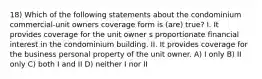 18) Which of the following statements about the condominium commercial-unit owners coverage form is (are) true? I. It provides coverage for the unit owner s proportionate financial interest in the condominium building. II. It provides coverage for the business personal property of the unit owner. A) I only B) II only C) both I and II D) neither I nor II