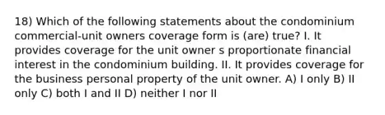 18) Which of the following statements about the condominium commercial-unit owners coverage form is (are) true? I. It provides coverage for the unit owner s proportionate financial interest in the condominium building. II. It provides coverage for the business personal property of the unit owner. A) I only B) II only C) both I and II D) neither I nor II