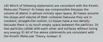 18) Which of following statements are consistent with the Kinetic Molecular Theory? A) Gases are compressible because the volume of atoms is almost entirely open space. B) Gases assume the shape and volume of their container because they are in constant, straight-line motion. C) Gases have a low density because there is so much empty space between the particles. D) Gas particles collide with each other and surfaces without losing any energy. E) All of the above statements are consistent with the Kinetic Molecular Theory. Answer: E