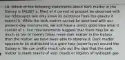 18. Which of the following statements about dark matter in the Galaxy is FALSE? a. Most of it cannot at present be observed with our telescopes (we only know its existence from the gravity it exerts) b. While the dark matter cannot be observed with our present-day instruments, we still have a pretty good idea what it consist of c. Our measurements suggest that there may be as much as ten or twenty times more dark matter in the Galaxy than the matter we have been able to observe d. Dark matter appears to be distributed in a giant halo (outer layer) around the Galaxy e. We can pretty much rule out the idea that the dark matter is made mainly of vast clouds or regions of hydrogen gas