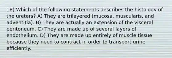 18) Which of the following statements describes the histology of the ureters? A) They are trilayered (mucosa, muscularis, and adventitia). B) They are actually an extension of the visceral peritoneum. C) They are made up of several layers of endothelium. D) They are made up entirely of muscle tissue because they need to contract in order to transport urine efficiently.