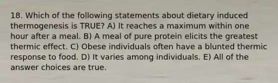 18. Which of the following statements about dietary induced thermogenesis is TRUE? A) It reaches a maximum within one hour after a meal. B) A meal of pure protein elicits the greatest thermic effect. C) Obese individuals often have a blunted thermic response to food. D) It varies among individuals. E) All of the answer choices are true.