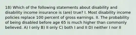 18) Which of the following statements about disability and disability income insurance is (are) true? I. Most disability income policies replace 100 percent of gross earnings. II. The probability of being disabled before age 65 is much higher than commonly believed. A) I only B) II only C) both I and II D) neither I nor II