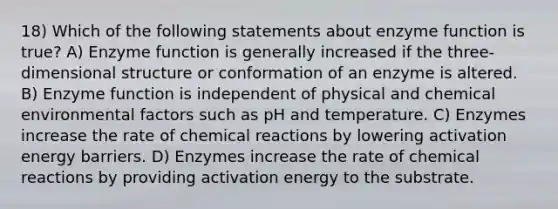 18) Which of the following statements about enzyme function is true? A) Enzyme function is generally increased if the three-dimensional structure or conformation of an enzyme is altered. B) Enzyme function is independent of physical and chemical environmental factors such as pH and temperature. C) Enzymes increase the rate of <a href='https://www.questionai.com/knowledge/kc6NTom4Ep-chemical-reactions' class='anchor-knowledge'>chemical reactions</a> by lowering activation energy barriers. D) Enzymes increase the rate of chemical reactions by providing activation energy to the substrate.