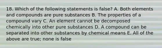 18. Which of the following statements is false? A. Both elements and compounds are pure substances B. The properties of a compound vary C. An element cannot be decomposed chemically into other pure substances D. A compound can be separated into other substances by chemical means E. All of the above are true; none is false