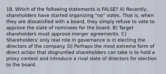 18. Which of the following statements is FALSE? A) Recently, shareholders have started organizing "no" votes. That is, when they are dissatisfied with a board, they simply refuse to vote to approve the slate of nominees for the board. B) Target shareholders must approve merger agreements. C) Shareholders' only real role in governance is in electing the directors of the company. D) Perhaps the most extreme form of direct action that disgruntled shareholders can take is to hold a proxy contest and introduce a rival slate of directors for election to the board.