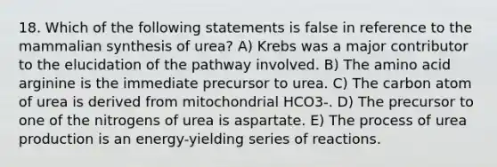 18. Which of the following statements is false in reference to the mammalian synthesis of urea? A) Krebs was a major contributor to the elucidation of the pathway involved. B) The amino acid arginine is the immediate precursor to urea. C) The carbon atom of urea is derived from mitochondrial HCO3-. D) The precursor to one of the nitrogens of urea is aspartate. E) The process of urea production is an energy-yielding series of reactions.