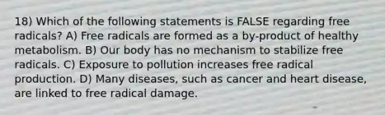 18) Which of the following statements is FALSE regarding free radicals? A) Free radicals are formed as a by-product of healthy metabolism. B) Our body has no mechanism to stabilize free radicals. C) Exposure to pollution increases free radical production. D) Many diseases, such as cancer and heart disease, are linked to free radical damage.