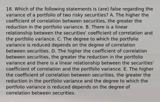 18. Which of the following statements is (are) false regarding the variance of a portfolio of two risky securities? A. The higher the coefficient of correlation between securities, the greater the reduction in the portfolio variance. B. There is a linear relationship between the securities' coefficient of correlation and the portfolio variance. C. The degree to which the portfolio variance is reduced depends on the degree of correlation between securities. D. The higher the coefficient of correlation between securities, the greater the reduction in the portfolio variance and there is a linear relationship between the securities' coefficient of correlation and the portfolio variance. E. The higher the coefficient of correlation between securities, the greater the reduction in the portfolio variance and the degree to which the portfolio variance is reduced depends on the degree of correlation between securities.