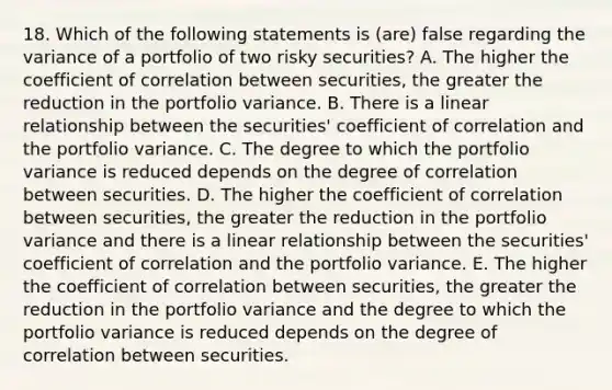 18. Which of the following statements is (are) false regarding the variance of a portfolio of two risky securities? A. The higher the coefficient of correlation between securities, the greater the reduction in the portfolio variance. B. There is a linear relationship between the securities' coefficient of correlation and the portfolio variance. C. The degree to which the portfolio variance is reduced depends on the degree of correlation between securities. D. The higher the coefficient of correlation between securities, the greater the reduction in the portfolio variance and there is a linear relationship between the securities' coefficient of correlation and the portfolio variance. E. The higher the coefficient of correlation between securities, the greater the reduction in the portfolio variance and the degree to which the portfolio variance is reduced depends on the degree of correlation between securities.