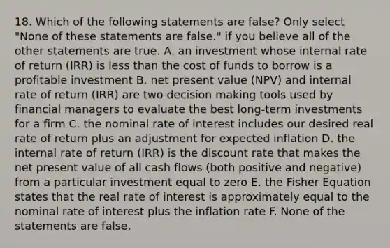 18. Which of the following statements are false? Only select "None of these statements are false." if you believe all of the other statements are true. A. an investment whose internal rate of return (IRR) is less than the cost of funds to borrow is a profitable investment B. net present value (NPV) and internal rate of return (IRR) are two decision making tools used by financial managers to evaluate the best long-term investments for a firm C. the nominal rate of interest includes our desired real rate of return plus an adjustment for expected inflation D. the internal rate of return (IRR) is the discount rate that makes the net present value of all cash flows (both positive and negative) from a particular investment equal to zero E. the Fisher Equation states that the real rate of interest is approximately equal to the nominal rate of interest plus the inflation rate F. None of the statements are false.