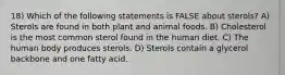 18) Which of the following statements is FALSE about sterols? A) Sterols are found in both plant and animal foods. B) Cholesterol is the most common sterol found in the human diet. C) The human body produces sterols. D) Sterols contain a glycerol backbone and one fatty acid.