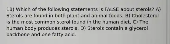 18) Which of the following statements is FALSE about sterols? A) Sterols are found in both plant and animal foods. B) Cholesterol is the most common sterol found in the human diet. C) The human body produces sterols. D) Sterols contain a glycerol backbone and one fatty acid.