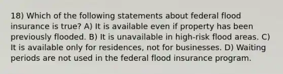 18) Which of the following statements about federal flood insurance is true? A) It is available even if property has been previously flooded. B) It is unavailable in high-risk flood areas. C) It is available only for residences, not for businesses. D) Waiting periods are not used in the federal flood insurance program.