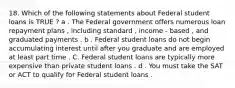 18. Which of the following statements about Federal student loans is TRUE ? a . The Federal government offers numerous loan repayment plans , including standard , income - based , and graduated payments . b . Federal student loans do not begin accumulating interest until after you graduate and are employed at least part time . C. Federal student loans are typically more expensive than private student loans . d . You must take the SAT or ACT to qualify for Federal student loans .