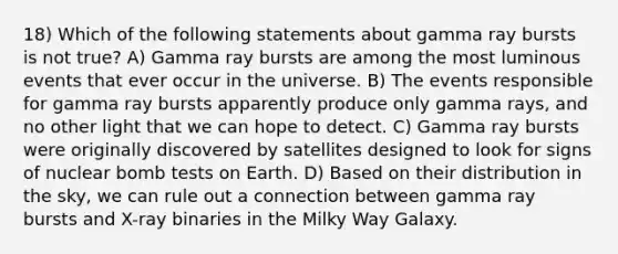 18) Which of the following statements about gamma ray bursts is not true? A) Gamma ray bursts are among the most luminous events that ever occur in the universe. B) The events responsible for gamma ray bursts apparently produce only gamma rays, and no other light that we can hope to detect. C) Gamma ray bursts were originally discovered by satellites designed to look for signs of nuclear bomb tests on Earth. D) Based on their distribution in the sky, we can rule out a connection between gamma ray bursts and X-ray binaries in the Milky Way Galaxy.