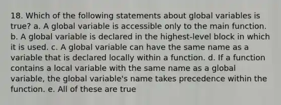 18. Which of the following statements about global variables is true? a. A global variable is accessible only to the main function. b. A global variable is declared in the highest-level block in which it is used. c. A global variable can have the same name as a variable that is declared locally within a function. d. If a function contains a local variable with the same name as a global variable, the global variable's name takes precedence within the function. e. All of these are true