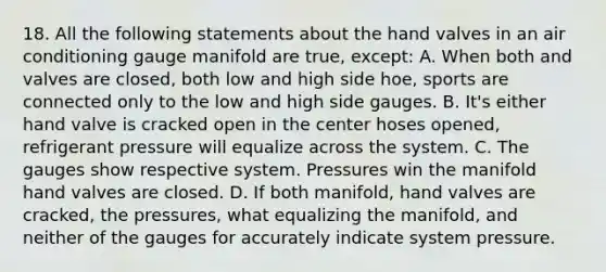 18. All the following statements about the hand valves in an air conditioning gauge manifold are true, except: A. When both and valves are closed, both low and high side hoe, sports are connected only to the low and high side gauges. B. It's either hand valve is cracked open in the center hoses opened, refrigerant pressure will equalize across the system. C. The gauges show respective system. Pressures win the manifold hand valves are closed. D. If both manifold, hand valves are cracked, the pressures, what equalizing the manifold, and neither of the gauges for accurately indicate system pressure.