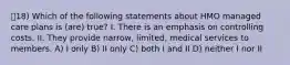 18) Which of the following statements about HMO managed care plans is (are) true? I. There is an emphasis on controlling costs. II. They provide narrow, limited, medical services to members. A) I only B) II only C) both I and II D) neither I nor II