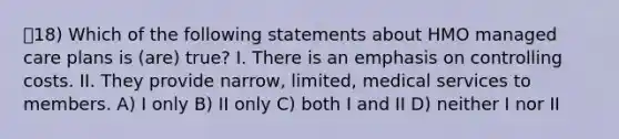 18) Which of the following statements about HMO managed care plans is (are) true? I. There is an emphasis on controlling costs. II. They provide narrow, limited, medical services to members. A) I only B) II only C) both I and II D) neither I nor II