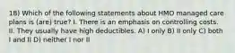 18) Which of the following statements about HMO managed care plans is (are) true? I. There is an emphasis on controlling costs. II. They usually have high deductibles. A) I only B) II only C) both I and II D) neither I nor II