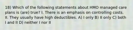 18) Which of the following statements about HMO managed care plans is (are) true? I. There is an emphasis on controlling costs. II. They usually have high deductibles. A) I only B) II only C) both I and II D) neither I nor II