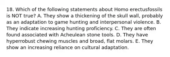 18. Which of the following statements about <a href='https://www.questionai.com/knowledge/kI1ONx7LAC-homo-erectus' class='anchor-knowledge'>homo erectus</a>fossils is NOT true? A. They show a thickening of the skull wall, probably as an adaptation to game hunting and interpersonal violence. B. They indicate increasing hunting proficiency. C. They are often found associated with Acheulean stone tools. D. They have hyperrobust chewing muscles and broad, flat molars. E. They show an increasing reliance on cultural adaptation.