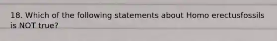 18. Which of the following statements about Homo erectusfossils is NOT true?