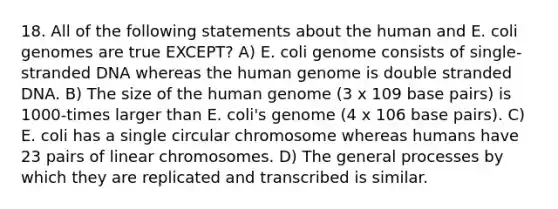 18. All of the following statements about the human and E. coli genomes are true EXCEPT? A) E. coli genome consists of single-stranded DNA whereas the human genome is double stranded DNA. B) The size of the human genome (3 x 109 base pairs) is 1000-times larger than E. coli's genome (4 x 106 base pairs). C) E. coli has a single circular chromosome whereas humans have 23 pairs of linear chromosomes. D) The general processes by which they are replicated and transcribed is similar.