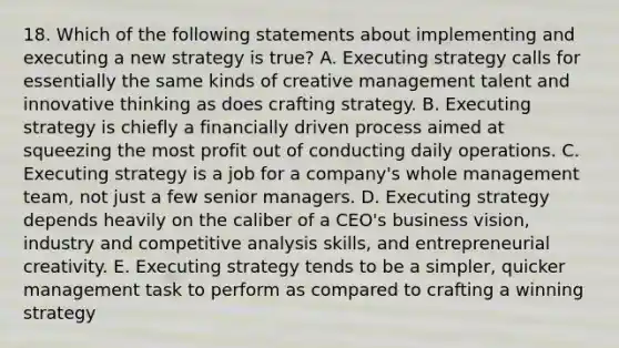 18. Which of the following statements about implementing and executing a new strategy is true? A. Executing strategy calls for essentially the same kinds of creative management talent and innovative thinking as does crafting strategy. B. Executing strategy is chiefly a financially driven process aimed at squeezing the most profit out of conducting daily operations. C. Executing strategy is a job for a company's whole management team, not just a few senior managers. D. Executing strategy depends heavily on the caliber of a CEO's business vision, industry and competitive analysis skills, and entrepreneurial creativity. E. Executing strategy tends to be a simpler, quicker management task to perform as compared to crafting a winning strategy