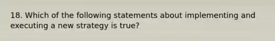 18. Which of the following statements about implementing and executing a new strategy is true?