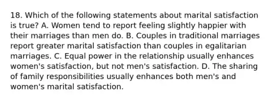 18. Which of the following statements about marital satisfaction is true? A. Women tend to report feeling slightly happier with their marriages than men do. B. Couples in traditional marriages report greater marital satisfaction than couples in egalitarian marriages. C. Equal power in the relationship usually enhances women's satisfaction, but not men's satisfaction. D. The sharing of family responsibilities usually enhances both men's and women's marital satisfaction.