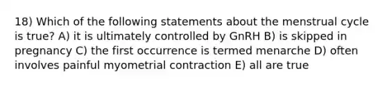 18) Which of the following statements about the menstrual cycle is true? A) it is ultimately controlled by GnRH B) is skipped in pregnancy C) the first occurrence is termed menarche D) often involves painful myometrial contraction E) all are true