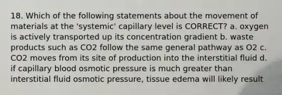 18. Which of the following statements about the movement of materials at the 'systemic' capillary level is CORRECT? a. oxygen is actively transported up its concentration gradient b. waste products such as CO2 follow the same general pathway as O2 c. CO2 moves from its site of production into the interstitial fluid d. if capillary blood osmotic pressure is much greater than interstitial fluid osmotic pressure, tissue edema will likely result