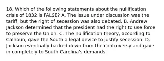 18. Which of the following statements about the nullification crisis of 1832 is FALSE? A. The issue under discussion was the tariff, but the right of secession was also debated. B. Andrew Jackson determined that the president had the right to use force to preserve the Union. C. The nullification theory, according to Calhoun, gave the South a legal device to justify secession. D. Jackson eventually backed down from the controversy and gave in completely to South Carolina's demands.