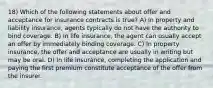 18) Which of the following statements about offer and acceptance for insurance contracts is true? A) In property and liability insurance, agents typically do not have the authority to bind coverage. B) In life insurance, the agent can usually accept an offer by immediately binding coverage. C) In property insurance, the offer and acceptance are usually in writing but may be oral. D) In life insurance, completing the application and paying the first premium constitute acceptance of the offer from the insurer.