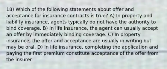 18) Which of the following statements about offer and acceptance for insurance contracts is true? A) In property and liability insurance, agents typically do not have the authority to bind coverage. B) In life insurance, the agent can usually accept an offer by immediately binding coverage. C) In property insurance, the offer and acceptance are usually in writing but may be oral. D) In life insurance, completing the application and paying the first premium constitute acceptance of the offer from the insurer.